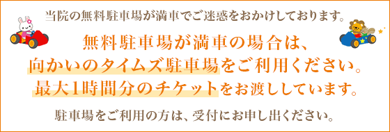 当院の無料駐車場が満車でご迷惑をおかけしております。無料駐車場が満車の場合は、向かいのタイムズ駐車場をご利用ください。最大1時間分のチケットをお渡ししています。駐車場をご利用の方は、受付にお申し出ください。